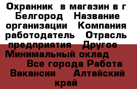 Охранник. в магазин в г. Белгород › Название организации ­ Компания-работодатель › Отрасль предприятия ­ Другое › Минимальный оклад ­ 11 000 - Все города Работа » Вакансии   . Алтайский край